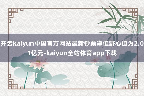 开云kaiyun中国官方网站最新钞票净值野心值为2.01亿元-kaiyun全站体育app下载