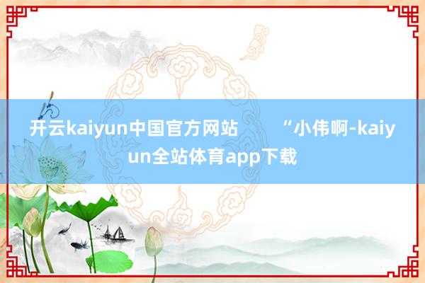 开云kaiyun中国官方网站        “小伟啊-kaiyun全站体育app下载