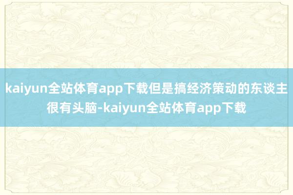 kaiyun全站体育app下载但是搞经济策动的东谈主很有头脑-kaiyun全站体育app下载