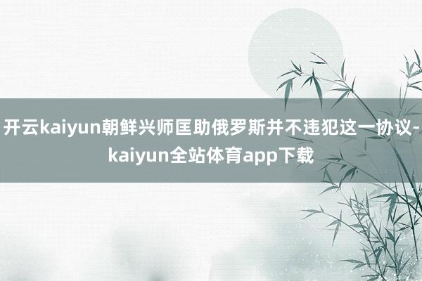 开云kaiyun朝鲜兴师匡助俄罗斯并不违犯这一协议-kaiyun全站体育app下载