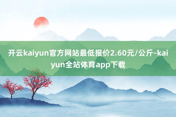 开云kaiyun官方网站最低报价2.60元/公斤-kaiyun全站体育app下载