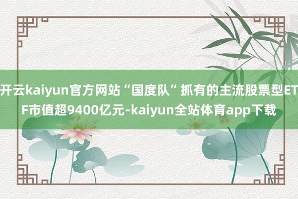 开云kaiyun官方网站“国度队”抓有的主流股票型ETF市值超9400亿元-kaiyun全站体育app下载