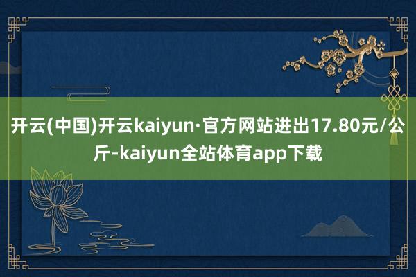 开云(中国)开云kaiyun·官方网站进出17.80元/公斤-kaiyun全站体育app下载