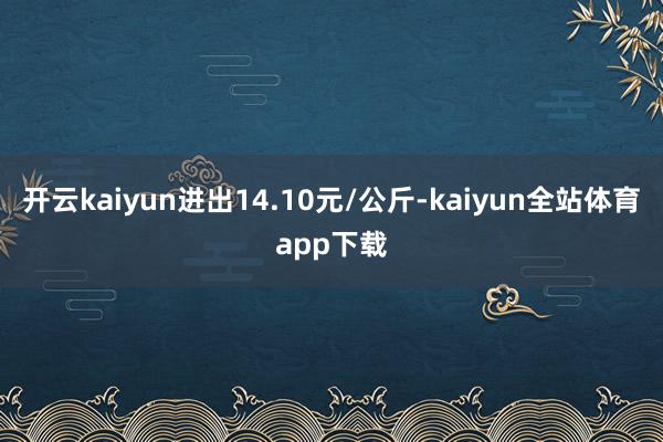 开云kaiyun进出14.10元/公斤-kaiyun全站体育app下载