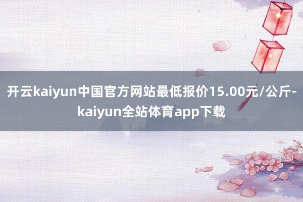 开云kaiyun中国官方网站最低报价15.00元/公斤-kaiyun全站体育app下载