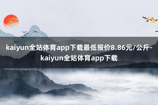 kaiyun全站体育app下载最低报价8.86元/公斤-kaiyun全站体育app下载