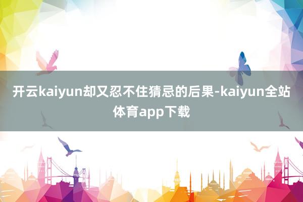 开云kaiyun却又忍不住猜忌的后果-kaiyun全站体育app下载