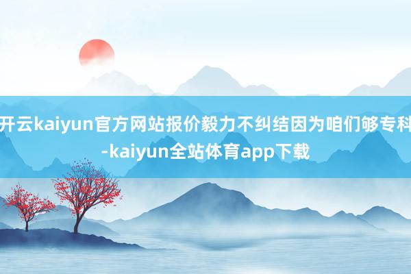 开云kaiyun官方网站报价毅力不纠结因为咱们够专科-kaiyun全站体育app下载