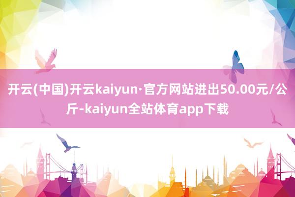 开云(中国)开云kaiyun·官方网站进出50.00元/公斤-kaiyun全站体育app下载