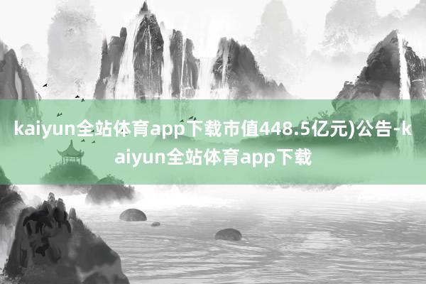 kaiyun全站体育app下载市值448.5亿元)公告-kaiyun全站体育app下载