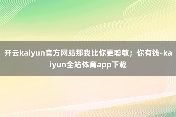 开云kaiyun官方网站那我比你更聪敏；你有钱-kaiyun全站体育app下载