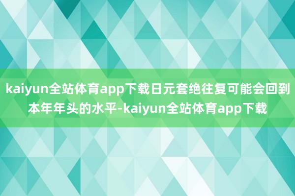 kaiyun全站体育app下载日元套绝往复可能会回到本年年头的水平-kaiyun全站体育app下载