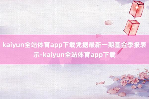 kaiyun全站体育app下载凭据最新一期基金季报表示-kaiyun全站体育app下载