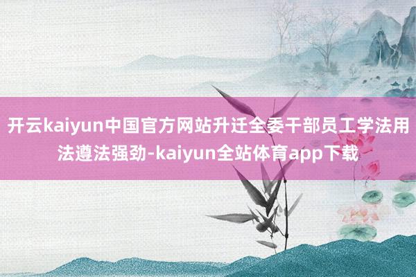 开云kaiyun中国官方网站升迁全委干部员工学法用法遵法强劲-kaiyun全站体育app下载