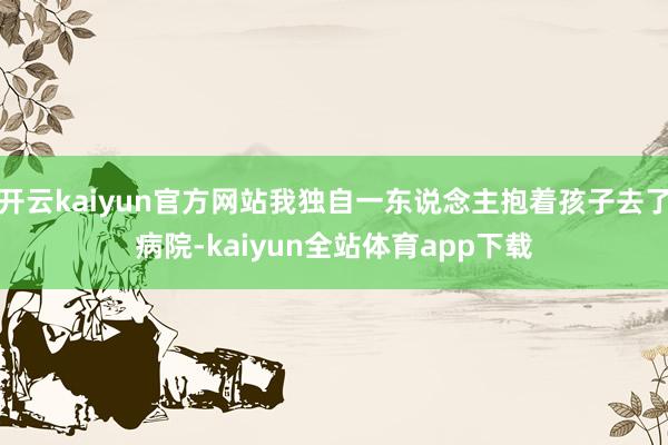 开云kaiyun官方网站我独自一东说念主抱着孩子去了病院-kaiyun全站体育app下载