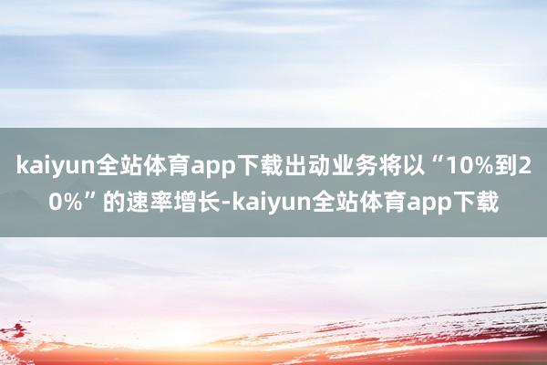 kaiyun全站体育app下载出动业务将以“10%到20%”