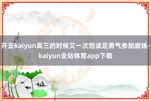 开云kaiyun高三的时候又一次饱读足勇气参加磨练-kaiy