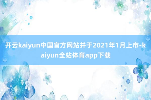 开云kaiyun中国官方网站并于2021年1月上市-kaiyun全站体育app下载