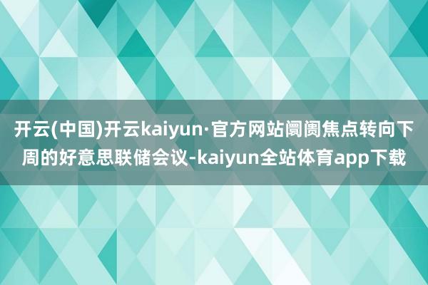 开云(中国)开云kaiyun·官方网站阛阓焦点转向下周的好意思联储会议-kaiyun全站体育app下载