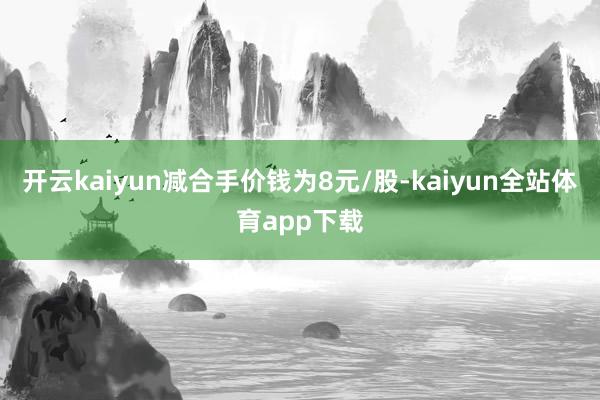 开云kaiyun减合手价钱为8元/股-kaiyun全站体育app下载