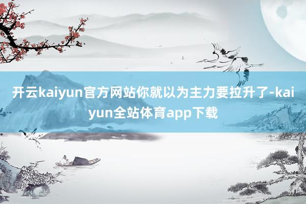 开云kaiyun官方网站你就以为主力要拉升了-kaiyun全站体育app下载