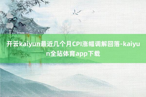 开云kaiyun最近几个月CPI涨幅调解回落-kaiyun全站体育app下载