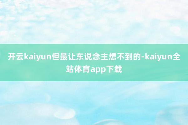 开云kaiyun但最让东说念主想不到的-kaiyun全站体育app下载