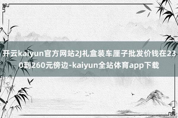 开云kaiyun官方网站2J礼盒装车厘子批发价钱在230到260元傍边-kaiyun全站体育app下载