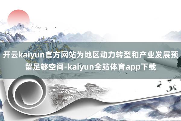 开云kaiyun官方网站为地区动力转型和产业发展预留足够空间-kaiyun全站体育app下载