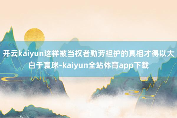 开云kaiyun这样被当权者勤劳袒护的真相才得以大白于寰球-kaiyun全站体育app下载