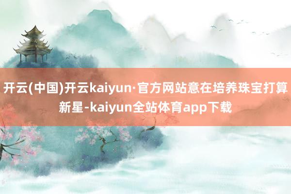 开云(中国)开云kaiyun·官方网站意在培养珠宝打算新星-kaiyun全站体育app下载