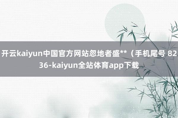 开云kaiyun中国官方网站忽地者盛**（手机尾号 8236-kaiyun全站体育app下载