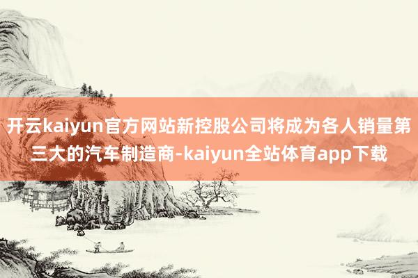 开云kaiyun官方网站新控股公司将成为各人销量第三大的汽车制造商-kaiyun全站体育app下载