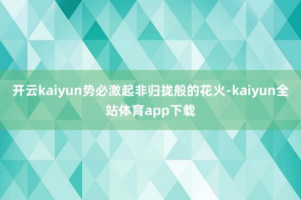 开云kaiyun势必激起非归拢般的花火-kaiyun全站体育app下载