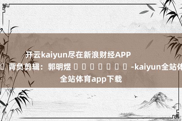 开云kaiyun尽在新浪财经APP            						背负剪辑：郭明煜 							-kaiyun全站体育app下载