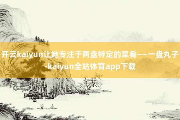 开云kaiyun让她专注于两盘特定的菜肴——一盘丸子-kaiyun全站体育app下载