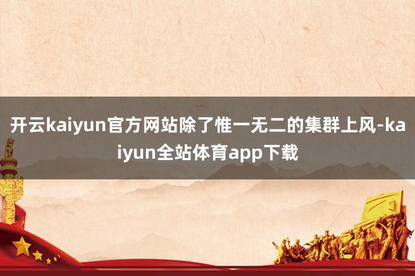 开云kaiyun官方网站除了惟一无二的集群上风-kaiyun全站体育app下载