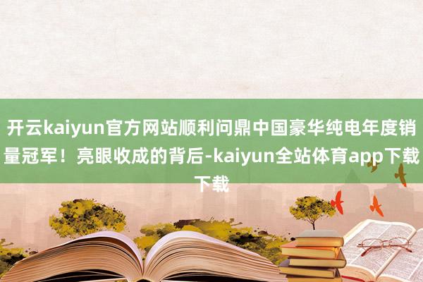 开云kaiyun官方网站顺利问鼎中国豪华纯电年度销量冠军！亮眼收成的背后-kaiyun全站体育app下载