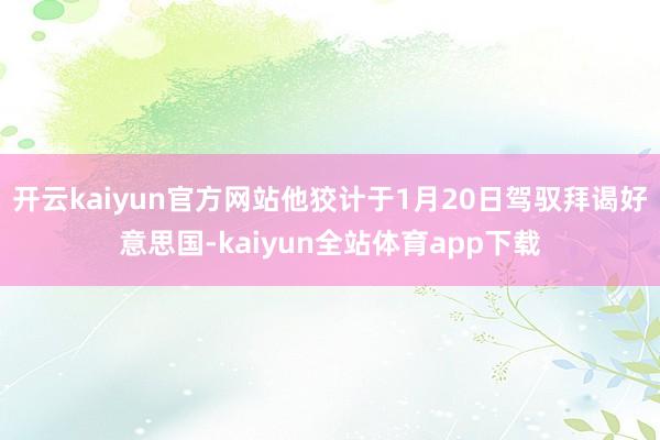 开云kaiyun官方网站他狡计于1月20日驾驭拜谒好意思国-kaiyun全站体育app下载