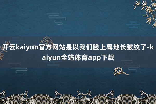 开云kaiyun官方网站是以我们脸上蓦地长皱纹了-kaiyun全站体育app下载