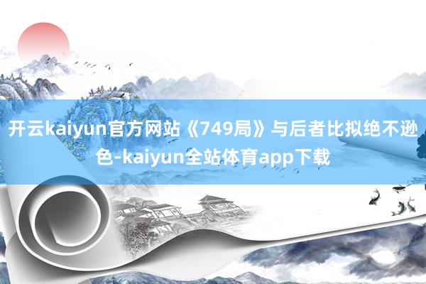 开云kaiyun官方网站《749局》与后者比拟绝不逊色-kaiyun全站体育app下载