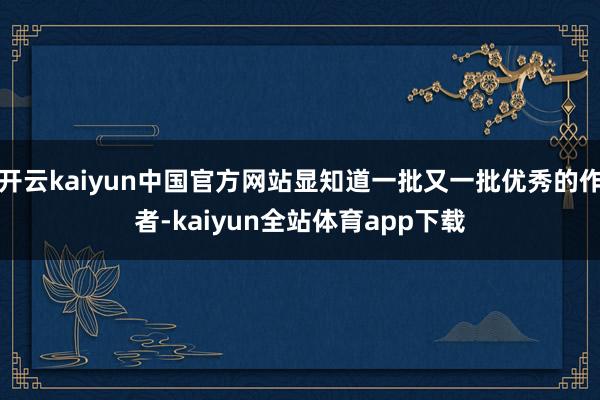 开云kaiyun中国官方网站显知道一批又一批优秀的作者-kaiyun全站体育app下载