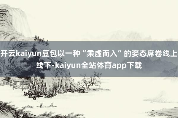 开云kaiyun豆包以一种“乘虚而入”的姿态席卷线上线下-kaiyun全站体育app下载