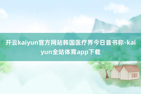 开云kaiyun官方网站韩国医疗界今日音书称-kaiyun全站体育app下载