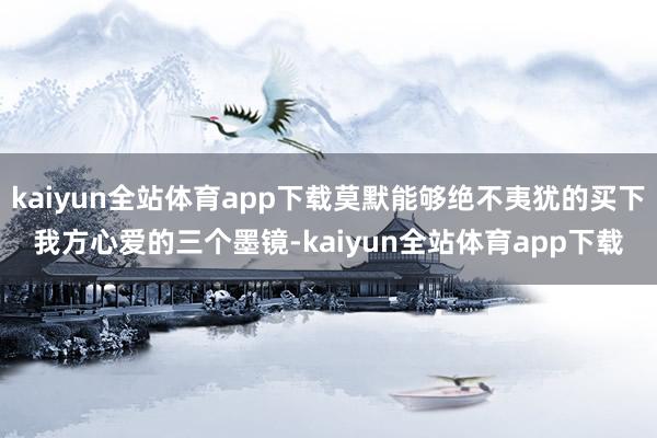 kaiyun全站体育app下载莫默能够绝不夷犹的买下我方心爱的三个墨镜-kaiyun全站体育app下载