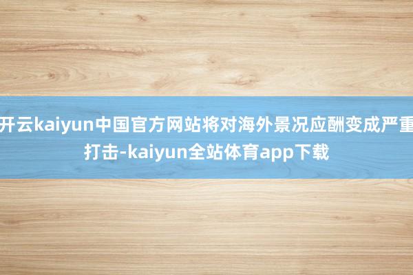 开云kaiyun中国官方网站将对海外景况应酬变成严重打击-kaiyun全站体育app下载