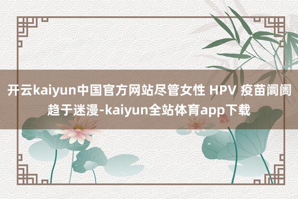 开云kaiyun中国官方网站尽管女性 HPV 疫苗阛阓趋于迷漫-kaiyun全站体育app下载