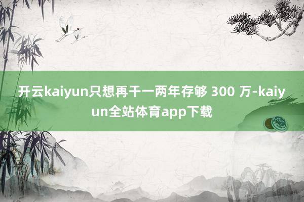 开云kaiyun只想再干一两年存够 300 万-kaiyun全站体育app下载