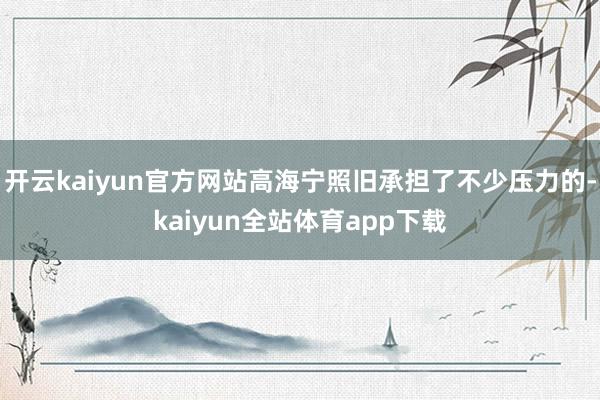 开云kaiyun官方网站高海宁照旧承担了不少压力的-kaiyun全站体育app下载