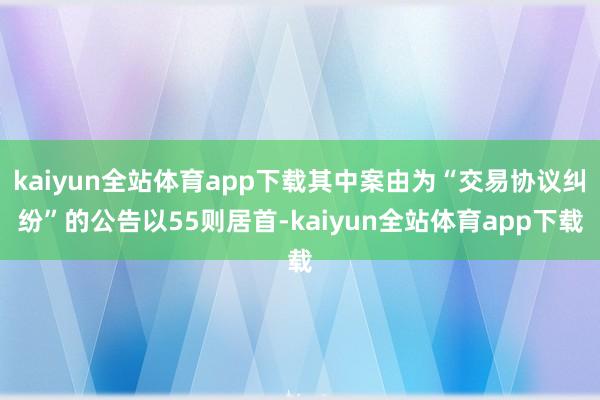 kaiyun全站体育app下载其中案由为“交易协议纠纷”的公告以55则居首-kaiyun全站体育app下载